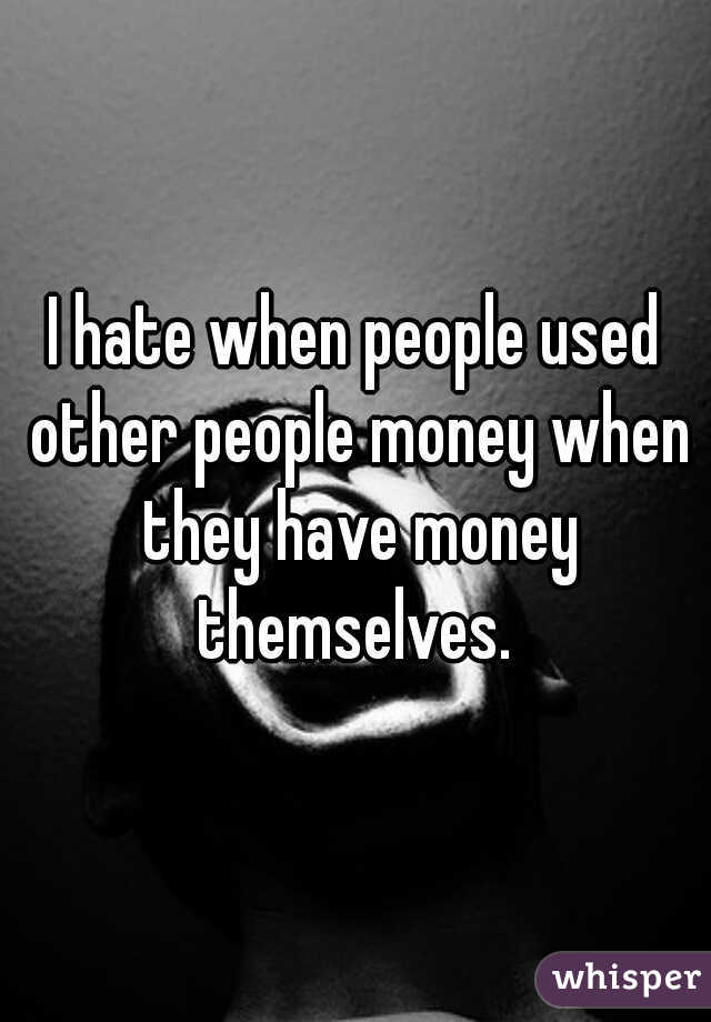 I hate when people used other people money when they have money themselves. 