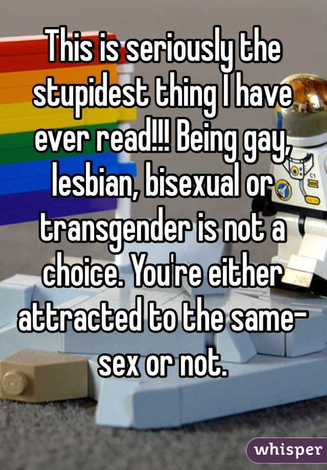 This is seriously the stupidest thing I have ever read!!! Being gay, lesbian, bisexual or transgender is not a choice. You're either attracted to the same-sex or not. 