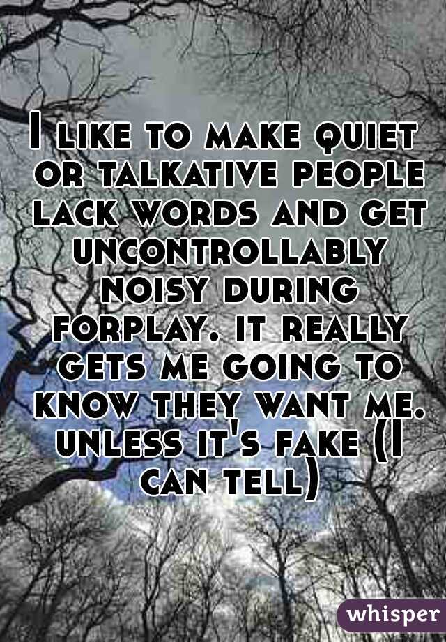 I like to make quiet or talkative people lack words and get uncontrollably noisy during forplay. it really gets me going to know they want me. unless it's fake (I can tell)
