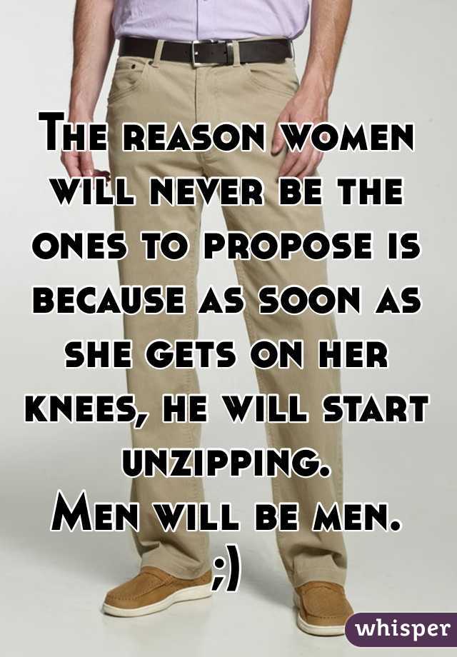 The reason women will never be the ones to propose is because as soon as she gets on her knees, he will start unzipping. 
Men will be men. 
;) 
