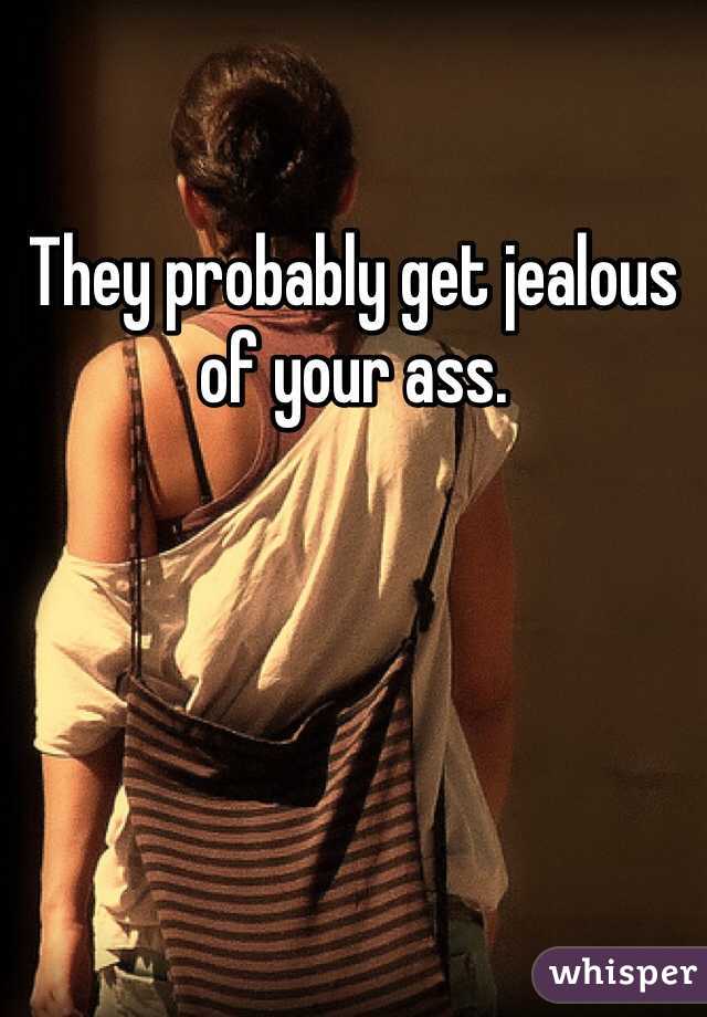 They probably get jealous of your ass.