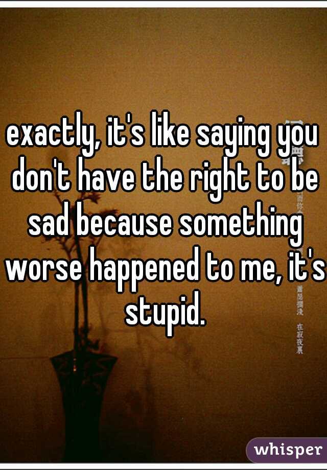 exactly, it's like saying you don't have the right to be sad because something worse happened to me, it's stupid.