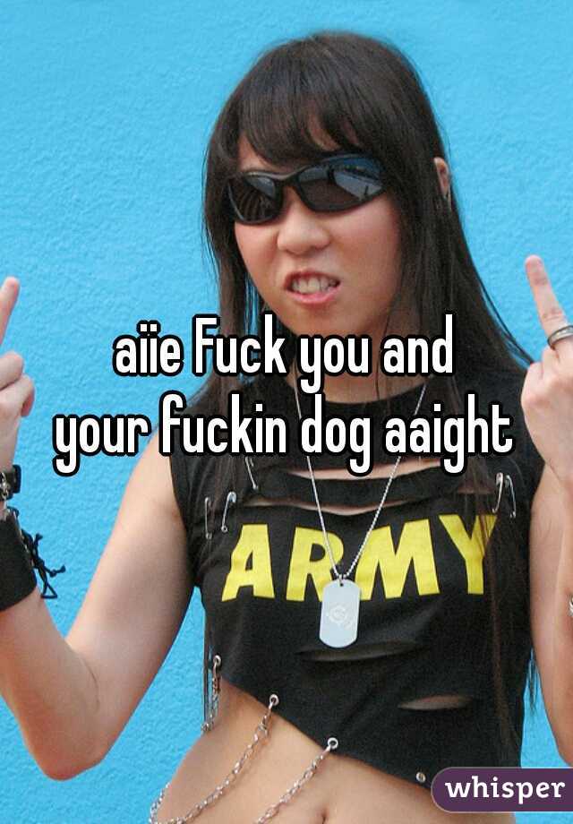 aiie Fuck you and
your fuckin dog aaight