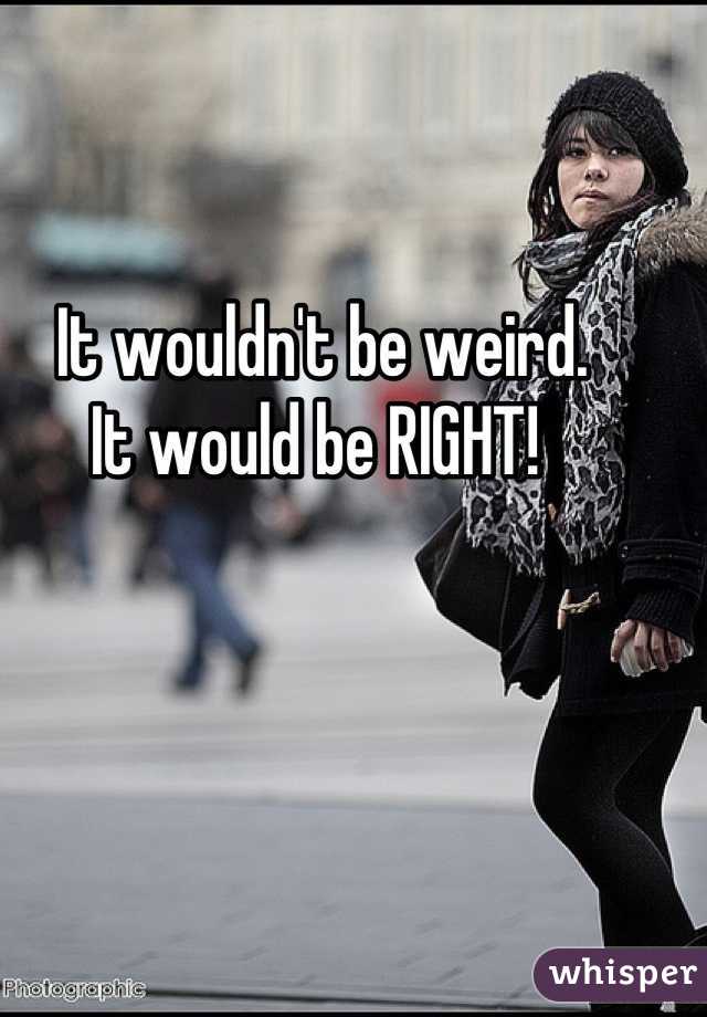 It wouldn't be weird.
It would be RIGHT! 