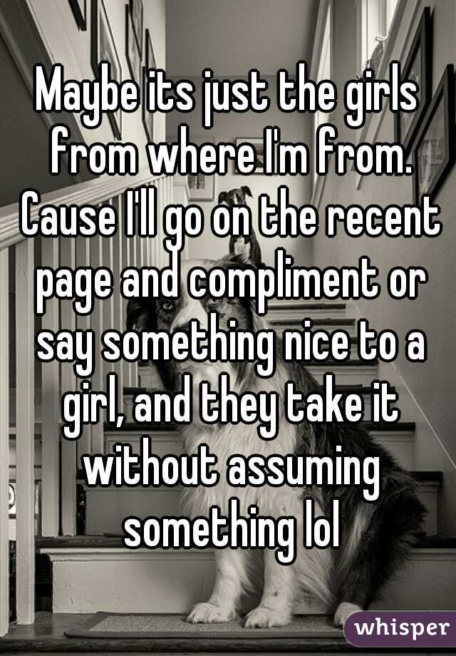 Maybe its just the girls from where I'm from. Cause I'll go on the recent page and compliment or say something nice to a girl, and they take it without assuming something lol