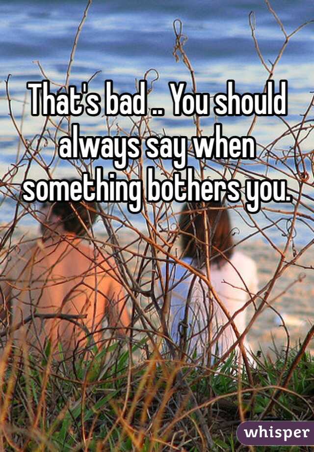 That's bad .. You should always say when something bothers you. 