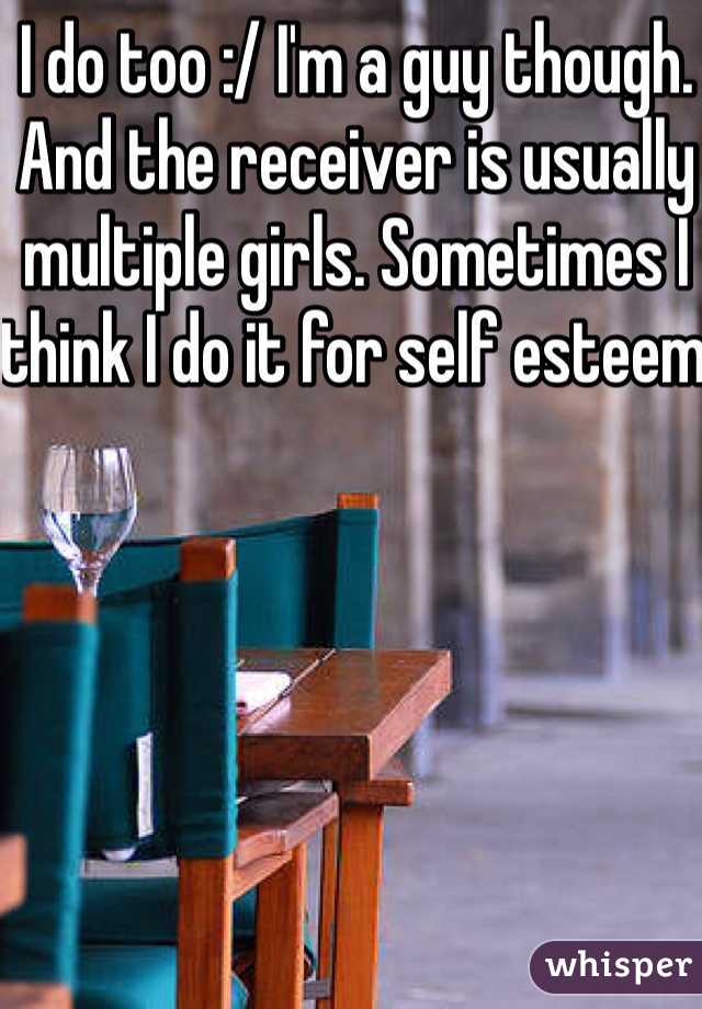 I do too :/ I'm a guy though. And the receiver is usually multiple girls. Sometimes I think I do it for self esteem 