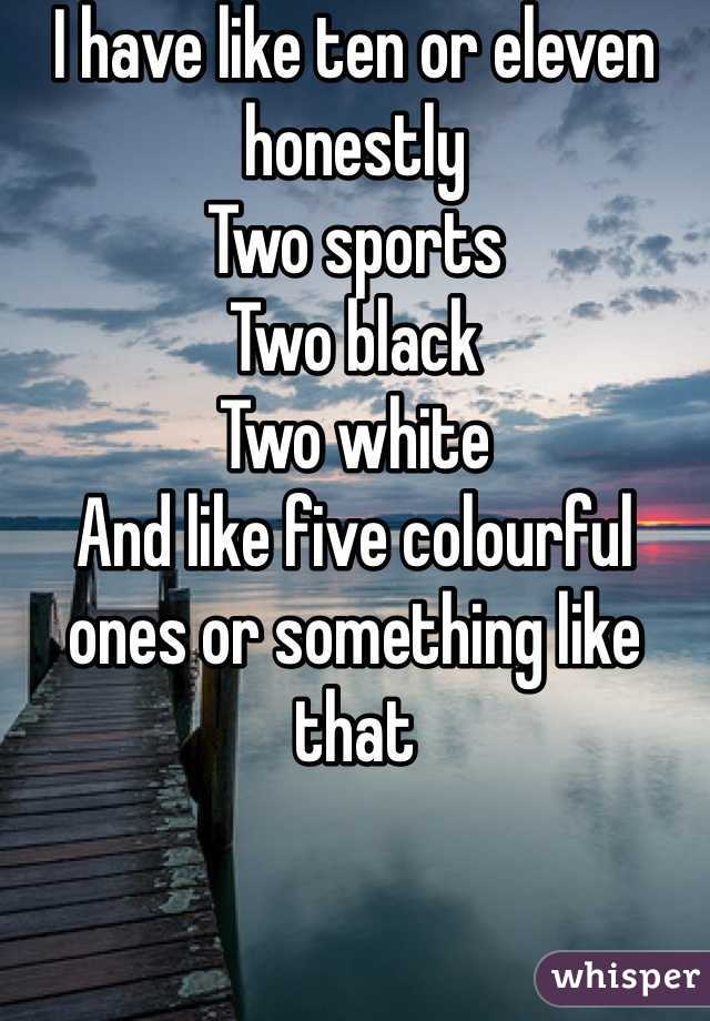 I have like ten or eleven honestly
Two sports
Two black
Two white
And like five colourful ones or something like that