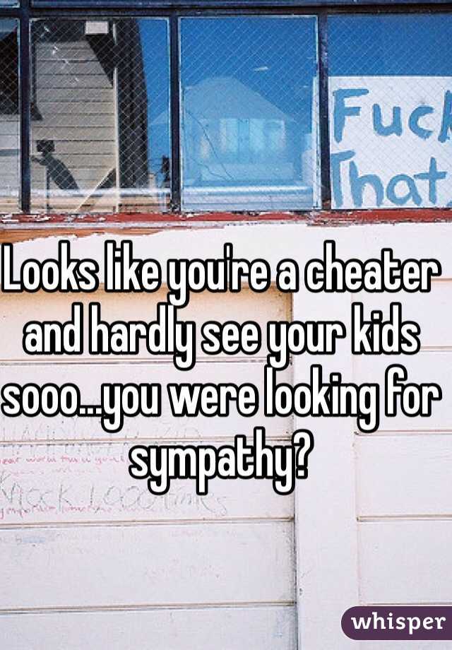 Looks like you're a cheater and hardly see your kids sooo...you were looking for sympathy?