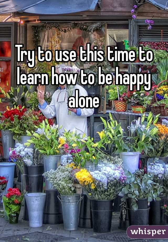 Try to use this time to learn how to be happy alone 