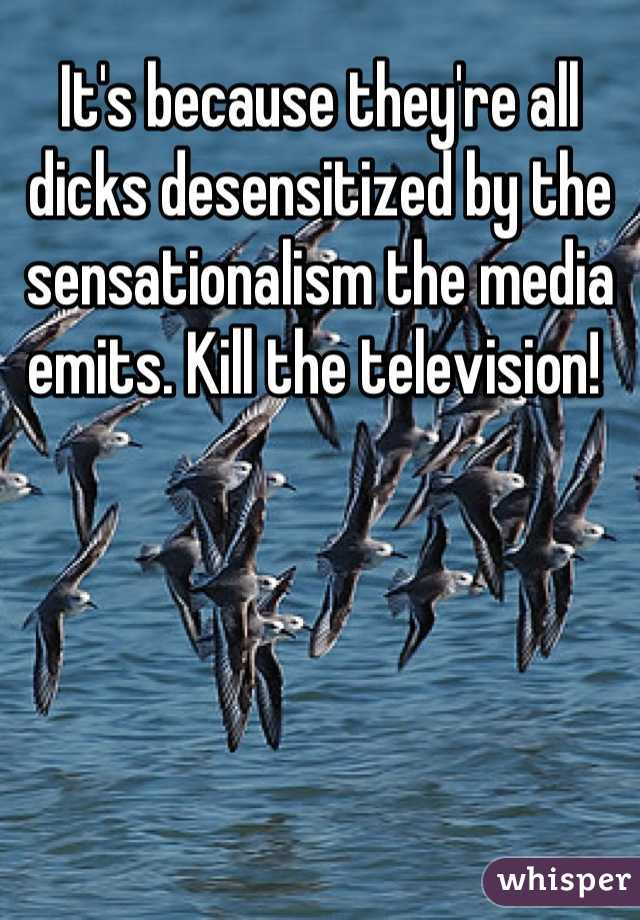 It's because they're all dicks desensitized by the sensationalism the media emits. Kill the television! 