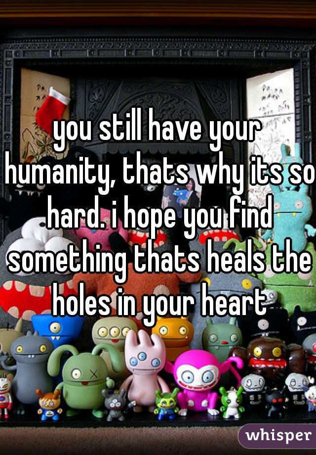 you still have your humanity, thats why its so hard. i hope you find something thats heals the holes in your heart