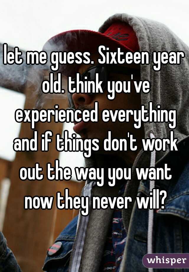let me guess. Sixteen year old. think you've experienced everything and if things don't work out the way you want now they never will?