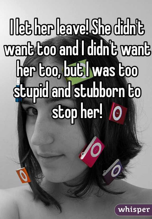 I let her leave! She didn't want too and I didn't want her too, but I was too stupid and stubborn to stop her!