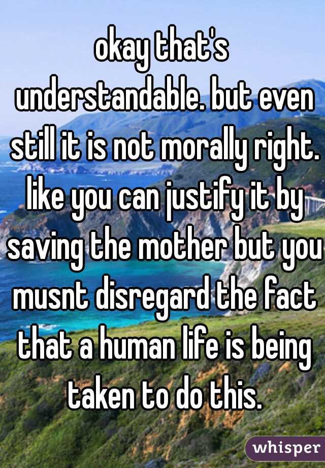 okay that's understandable. but even still it is not morally right. like you can justify it by saving the mother but you musnt disregard the fact that a human life is being taken to do this.