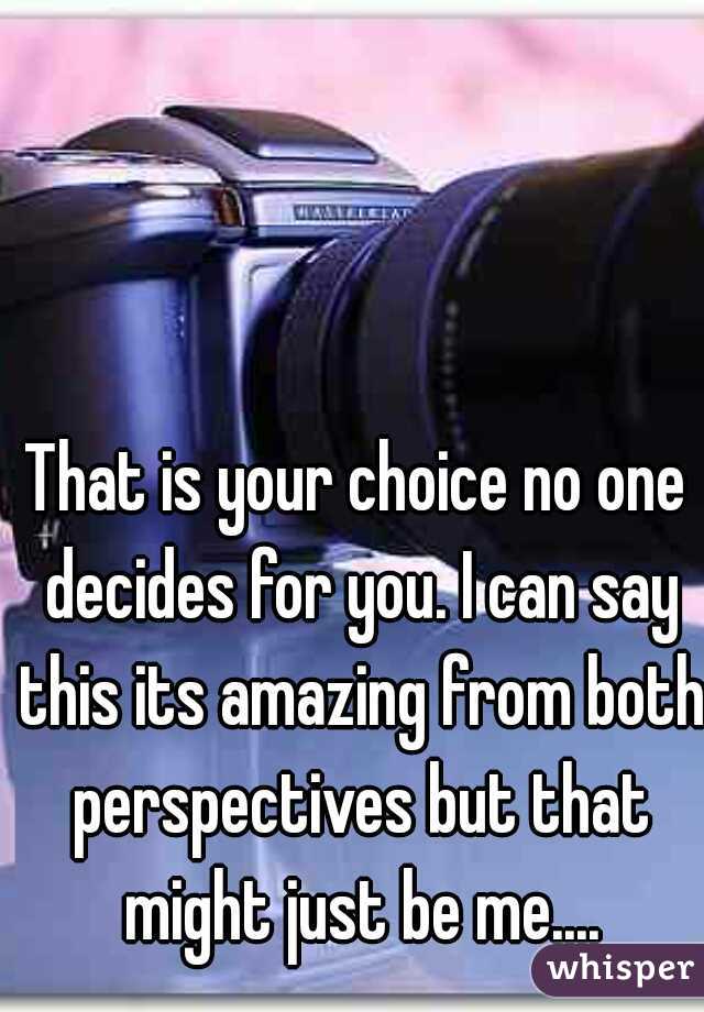 That is your choice no one decides for you. I can say this its amazing from both perspectives but that might just be me....