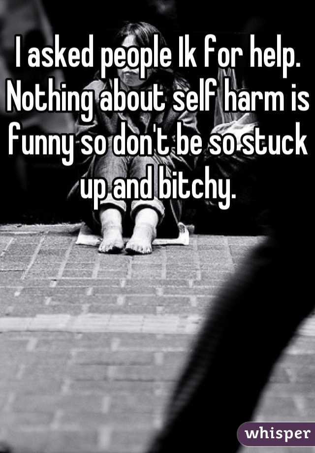 I asked people Ik for help. Nothing about self harm is funny so don't be so stuck up and bitchy.