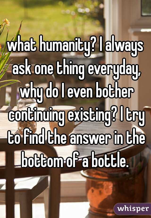 what humanity? I always ask one thing everyday, why do I even bother continuing existing? I try to find the answer in the bottom of a bottle. 