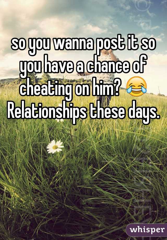 so you wanna post it so you have a chance of cheating on him? 😂 Relationships these days.