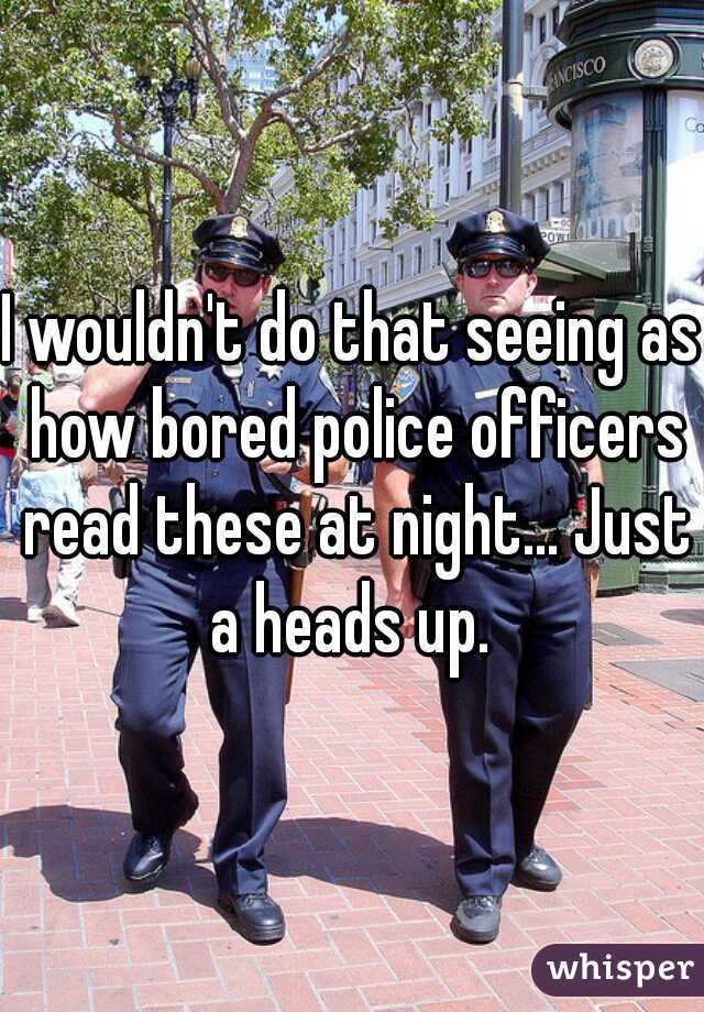 I wouldn't do that seeing as how bored police officers read these at night... Just a heads up. 