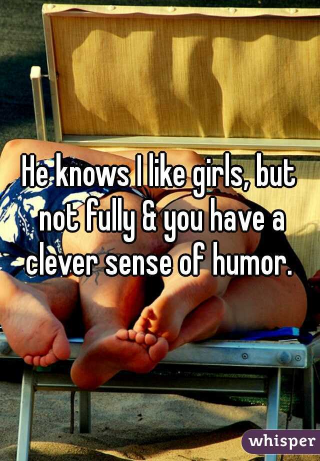 He knows I like girls, but not fully & you have a clever sense of humor. 
