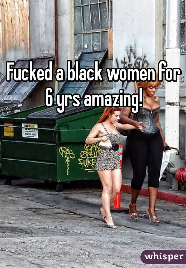 Fucked a black women for 6 yrs amazing!