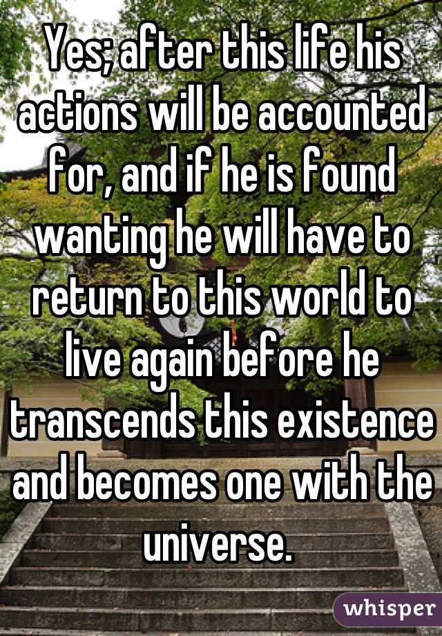 Yes; after this life his actions will be accounted for, and if he is found wanting he will have to return to this world to live again before he transcends this existence and becomes one with the universe. 