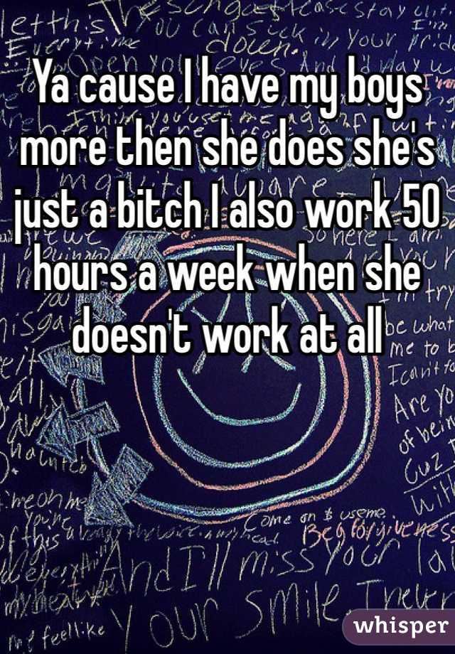 Ya cause I have my boys more then she does she's just a bitch I also work 50 hours a week when she doesn't work at all 