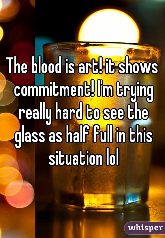 The blood is art! it shows commitment! I'm trying really hard to see the glass as half full in this situation lol