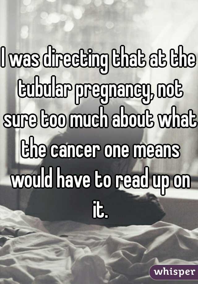 I was directing that at the tubular pregnancy, not sure too much about what the cancer one means would have to read up on it.