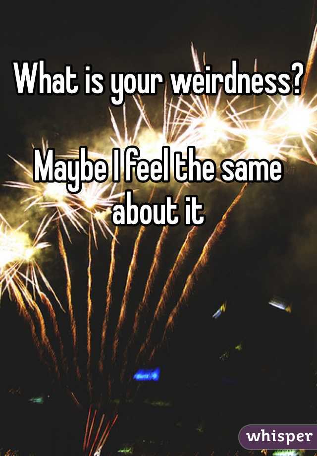 What is your weirdness?

Maybe I feel the same about it