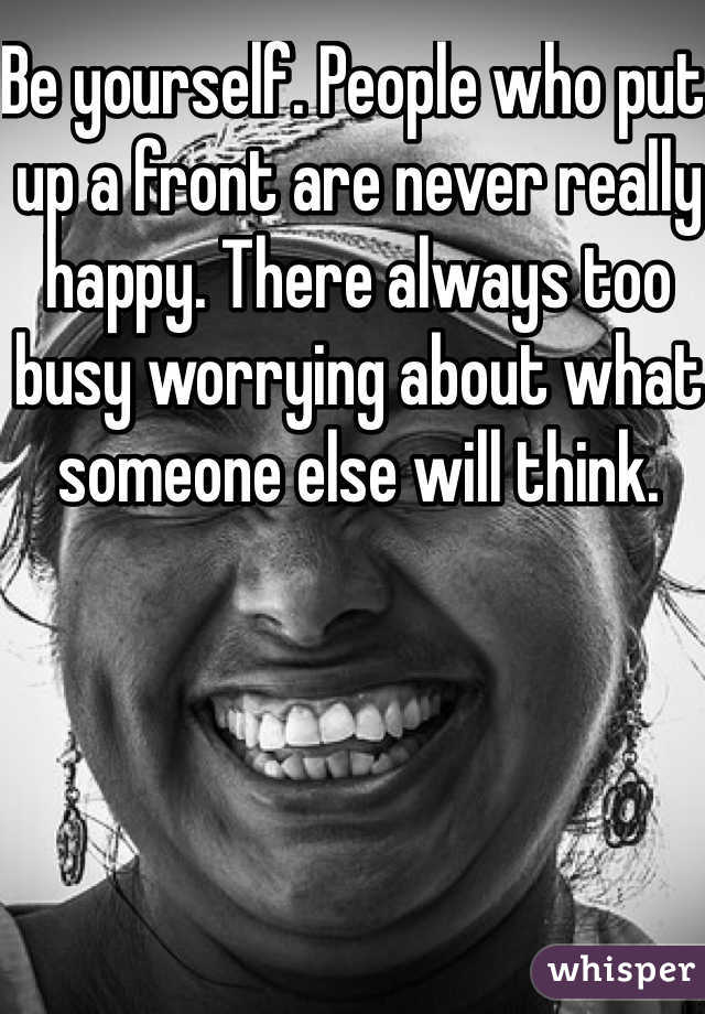 Be yourself. People who put up a front are never really happy. There always too busy worrying about what someone else will think. 