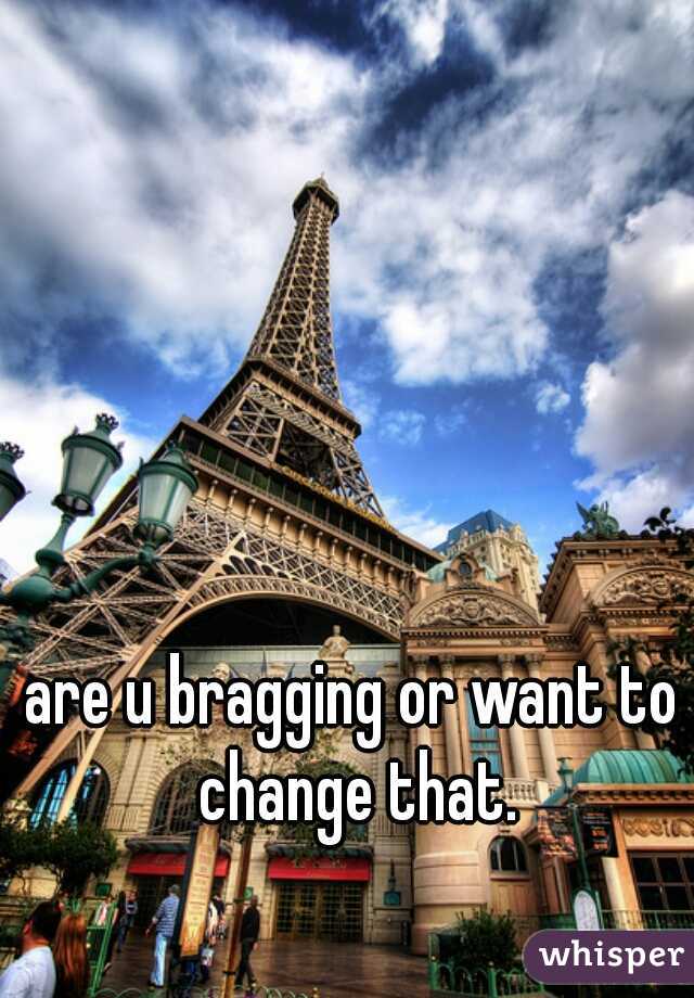 are u bragging or want to change that.
