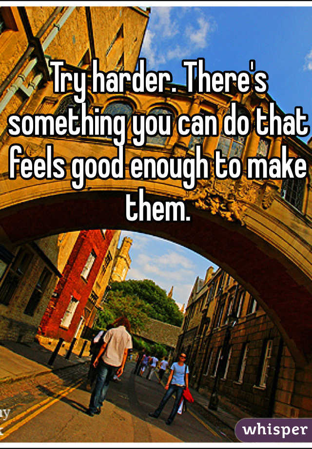 Try harder. There's something you can do that feels good enough to make them. 