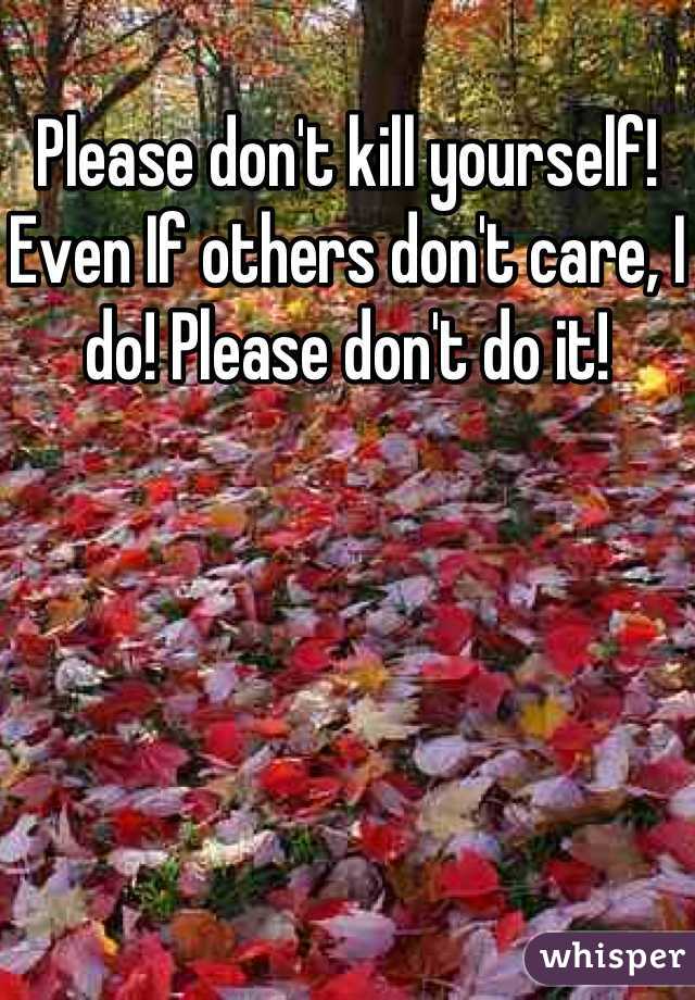 Please don't kill yourself! Even If others don't care, I do! Please don't do it!
