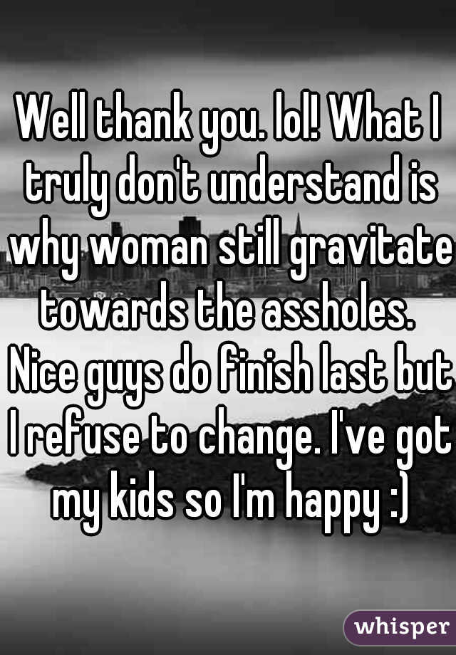 Well thank you. lol! What I truly don't understand is why woman still gravitate towards the assholes.  Nice guys do finish last but I refuse to change. I've got my kids so I'm happy :)