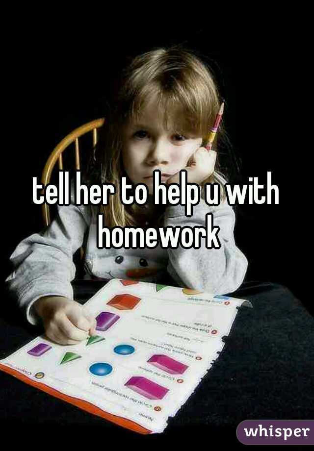 tell her to help u with homework