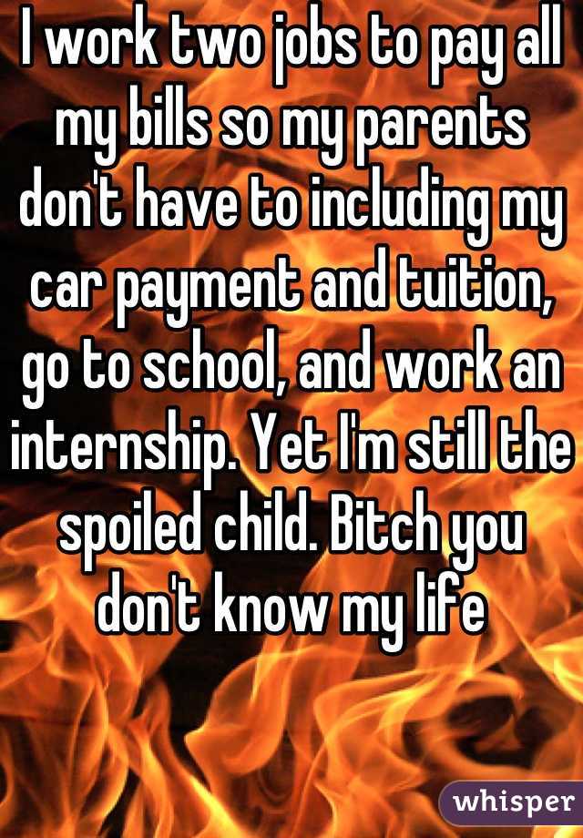 I work two jobs to pay all my bills so my parents don't have to including my car payment and tuition, go to school, and work an internship. Yet I'm still the spoiled child. Bitch you don't know my life