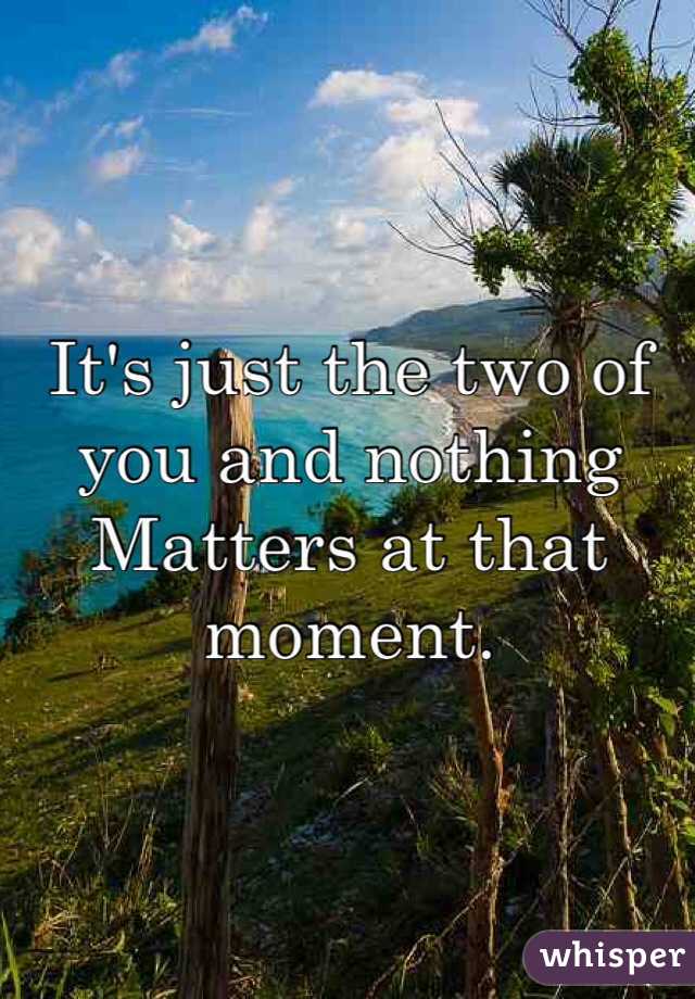It's just the two of you and nothing
Matters at that moment. 