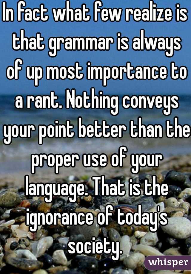 In fact what few realize is that grammar is always of up most importance to a rant. Nothing conveys your point better than the proper use of your language. That is the ignorance of today's society. 