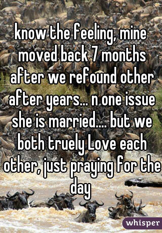 know the feeling, mine moved back 7 months after we refound other after years... n one issue she is married.... but we both truely Love each other, just praying for the day 