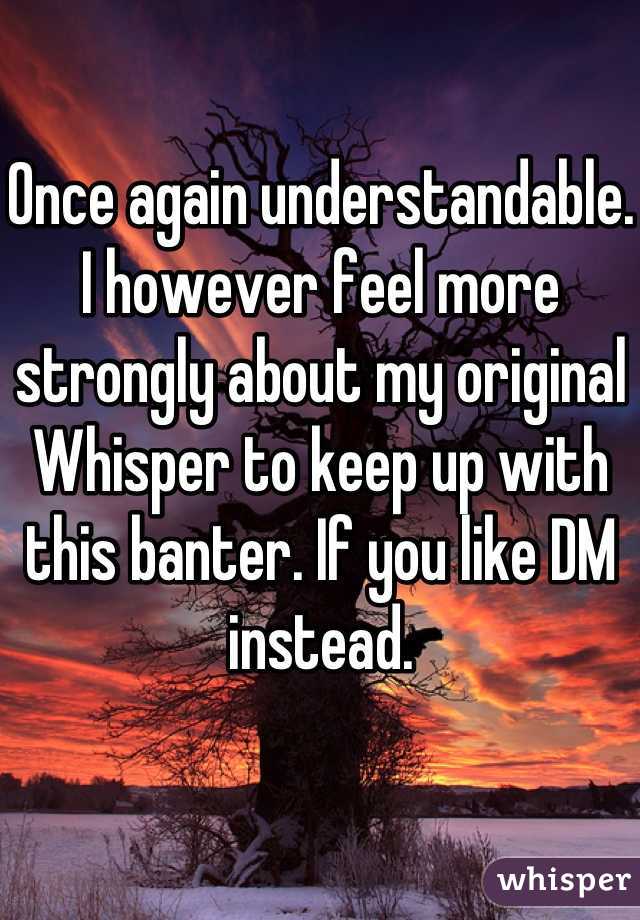 Once again understandable. 
I however feel more strongly about my original Whisper to keep up with this banter. If you like DM instead. 