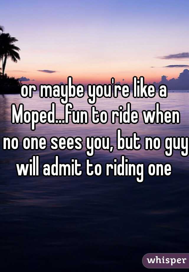 or maybe you're like a Moped...fun to ride when no one sees you, but no guy will admit to riding one 
