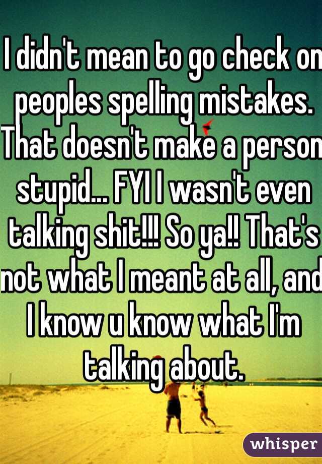I didn't mean to go check on peoples spelling mistakes. That doesn't make a person stupid... FYI I wasn't even talking shit!!! So ya!! That's not what I meant at all, and I know u know what I'm talking about. 