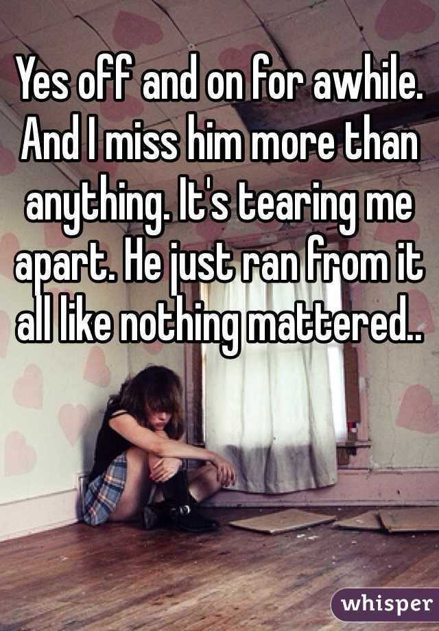 Yes off and on for awhile. And I miss him more than anything. It's tearing me apart. He just ran from it all like nothing mattered.. 