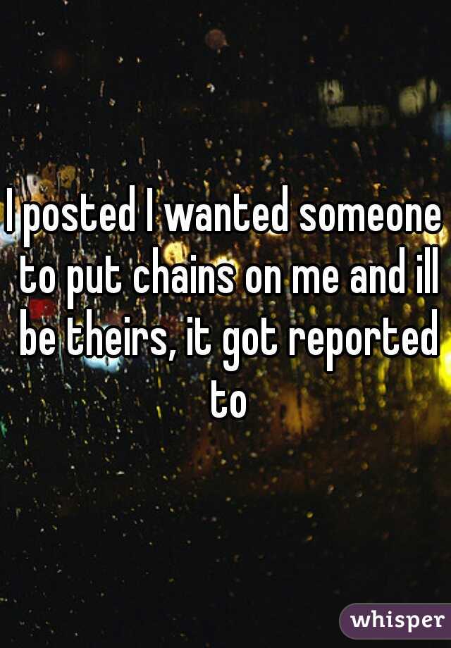I posted I wanted someone to put chains on me and ill be theirs, it got reported to