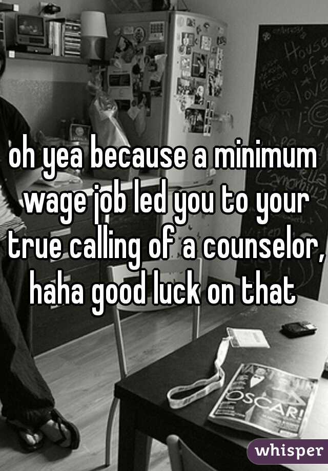 oh yea because a minimum wage job led you to your true calling of a counselor, haha good luck on that 