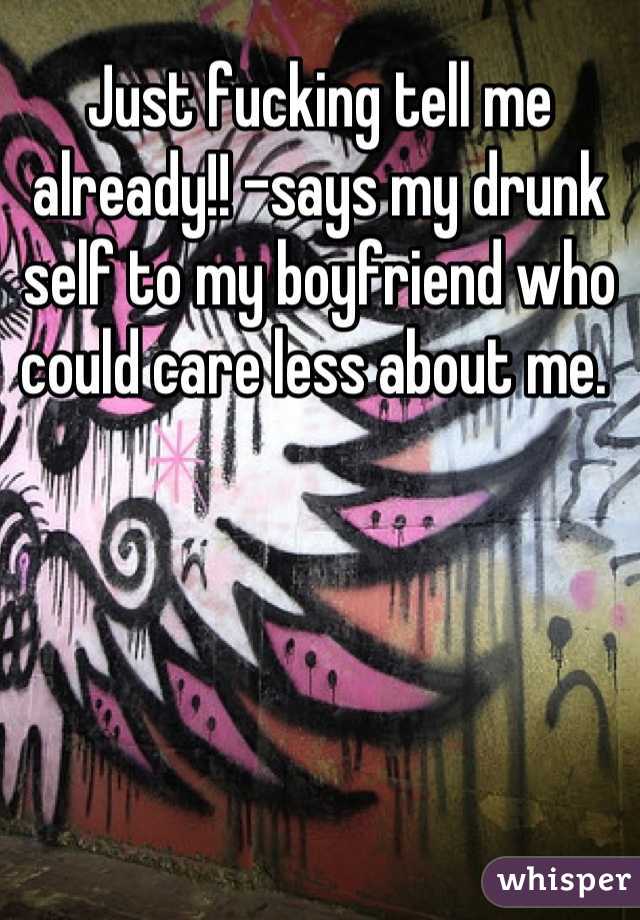 Just fucking tell me already!! -says my drunk self to my boyfriend who could care less about me. 