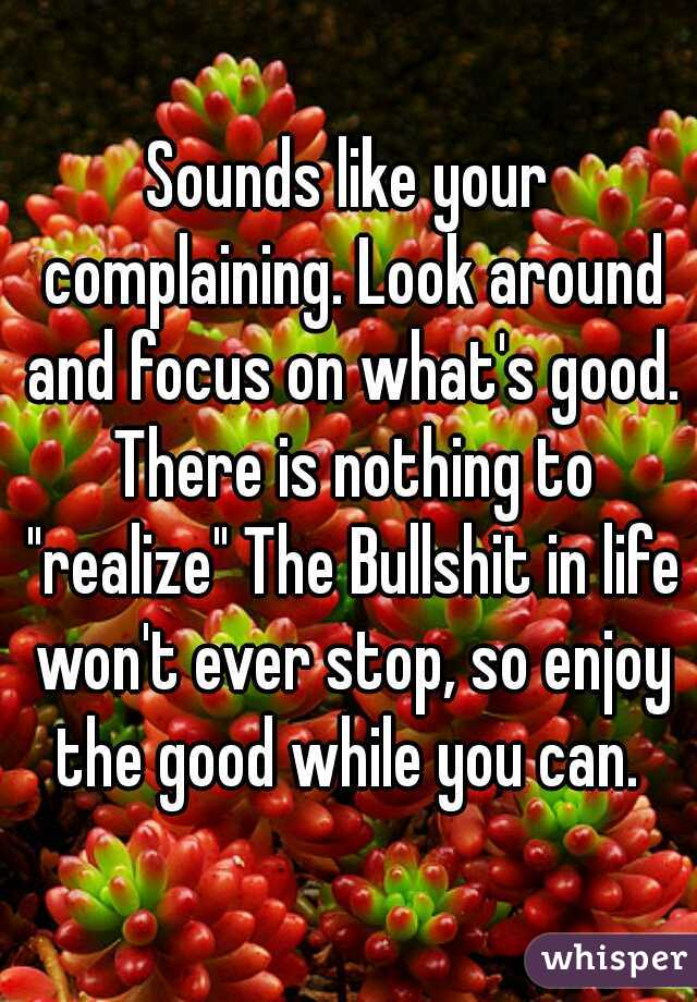 Sounds like your complaining. Look around and focus on what's good. There is nothing to "realize" The Bullshit in life won't ever stop, so enjoy the good while you can. 
