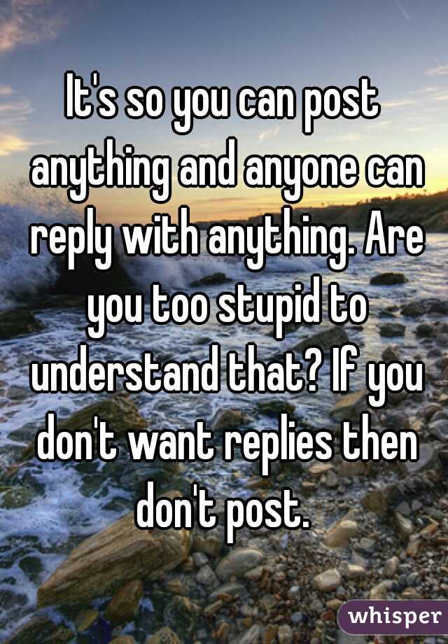 It's so you can post anything and anyone can reply with anything. Are you too stupid to understand that? If you don't want replies then don't post. 